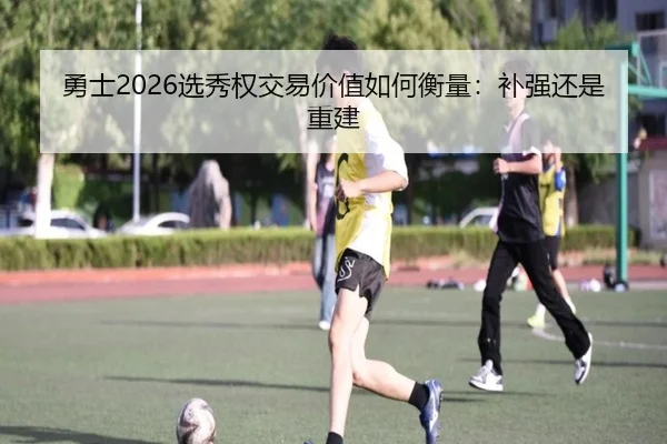勇士2026选秀权交易价值如何衡量：补强还是重建